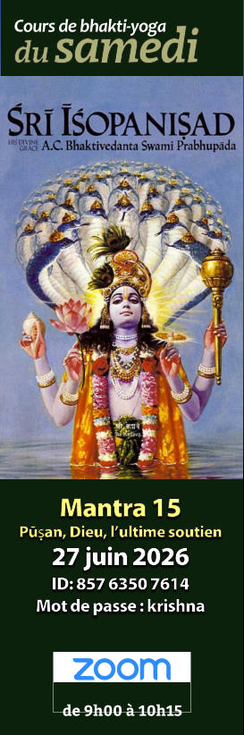 Mantra 14 Dominateur et dominé 22 nov. 2025 ID: 861 5686 5480 Mot de passe : krishna Cours de bhakti-yoga de 9h00 à 10h15   Mantra 14 Surmonter la nature matérielle 21 févr. 2026 ID: 814 6809 2706 Mot de passe : krishna Cours de bhakti-yoga de 9h00 à 10h15   Mantra 14 Dominateur et dominé 22 nov. 2025 ID: 861 5686 5480 Mot de passe : krishna Cours de bhakti-yoga de 9h00 à 10h15   Mantra 14 Devoir et nécessité absolue 21 mars 2026 ID: 875 1371 1433 Mot de passe : krishna Cours de bhakti-yoga de 9h00 à 10h15   Mantra 14 Dominateur et dominé 22 nov. 2025 ID: 861 5686 5480 Mot de passe : krishna Cours de bhakti-yoga de 9h00 à 10h15   Mantra 14 Surmonter la nature matérielle 21 févr. 2026 ID: 814 6809 2706 Mot de passe : krishna Cours de bhakti-yoga de 9h00 à 10h15   Mantra 14 Dominateur et dominé 22 nov. 2025 ID: 861 5686 5480 Mot de passe : krishna Cours de bhakti-yoga de 9h00 à 10h15   Mantra 15 Pūṣan, Dieu, l’ultime soutien 27 juin 2026 ID: 857 6350 7614 Mot de passe : krishna Cours de bhakti-yoga de 9h00 à 10h15