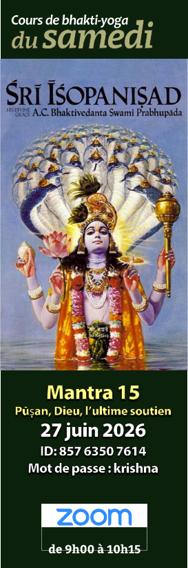 Mantra 14 Dominateur et dominé 22 nov. 2025 ID: 861 5686 5480 Mot de passe : krishna Cours de bhakti-yoga de 9h00 à 10h15   Mantra 14 Surmonter la nature matérielle 21 févr. 2026 ID: 814 6809 2706 Mot de passe : krishna Cours de bhakti-yoga de 9h00 à 10h15   Mantra 14 Dominateur et dominé 22 nov. 2025 ID: 861 5686 5480 Mot de passe : krishna Cours de bhakti-yoga de 9h00 à 10h15   Mantra 14 Devoir et nécessité absolue 21 mars 2026 ID: 875 1371 1433 Mot de passe : krishna Cours de bhakti-yoga de 9h00 à 10h15   Mantra 14 Dominateur et dominé 22 nov. 2025 ID: 861 5686 5480 Mot de passe : krishna Cours de bhakti-yoga de 9h00 à 10h15   Mantra 14 Surmonter la nature matérielle 21 févr. 2026 ID: 814 6809 2706 Mot de passe : krishna Cours de bhakti-yoga de 9h00 à 10h15   Mantra 14 Dominateur et dominé 22 nov. 2025 ID: 861 5686 5480 Mot de passe : krishna Cours de bhakti-yoga de 9h00 à 10h15   Mantra 15 Pūṣan, Dieu, l’ultime soutien 27 juin 2026 ID: 857 6350 7614 Mot de passe : krishna Cours de bhakti-yoga de 9h00 à 10h15